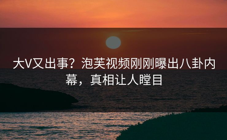大V又出事？泡芙视频刚刚曝出八卦内幕，真相让人瞠目
