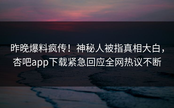 昨晚爆料疯传！神秘人被指真相大白，杏吧app下载紧急回应全网热议不断