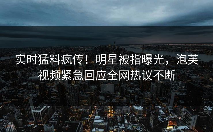 实时猛料疯传！明星被指曝光，泡芙视频紧急回应全网热议不断