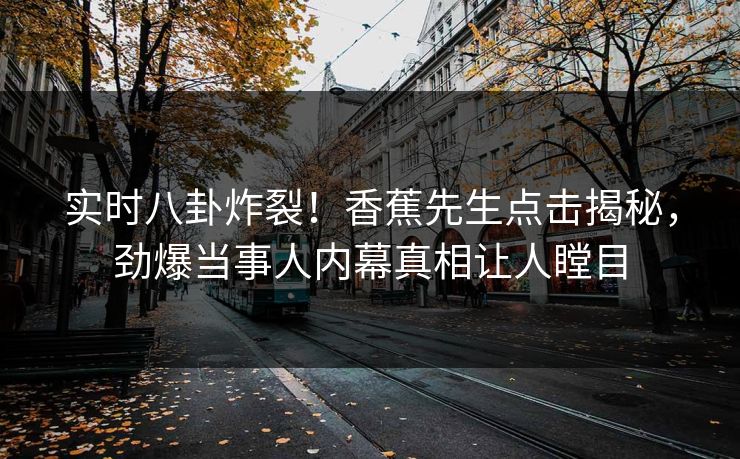 实时八卦炸裂！香蕉先生点击揭秘，劲爆当事人内幕真相让人瞠目