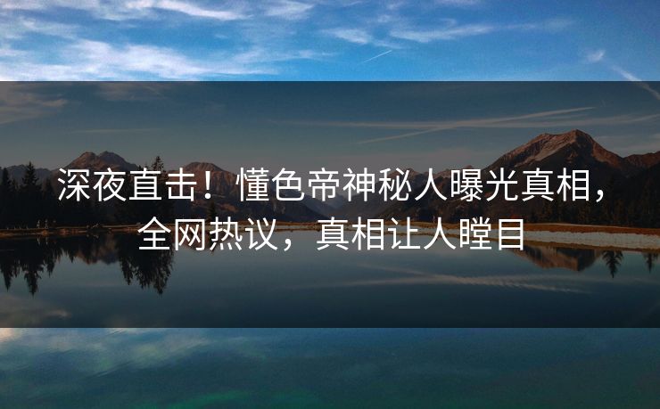 深夜直击！懂色帝神秘人曝光真相，全网热议，真相让人瞠目