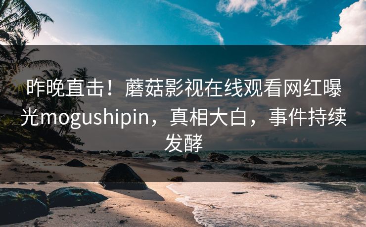 昨晚直击！蘑菇影视在线观看网红曝光mogushipin，真相大白，事件持续发酵