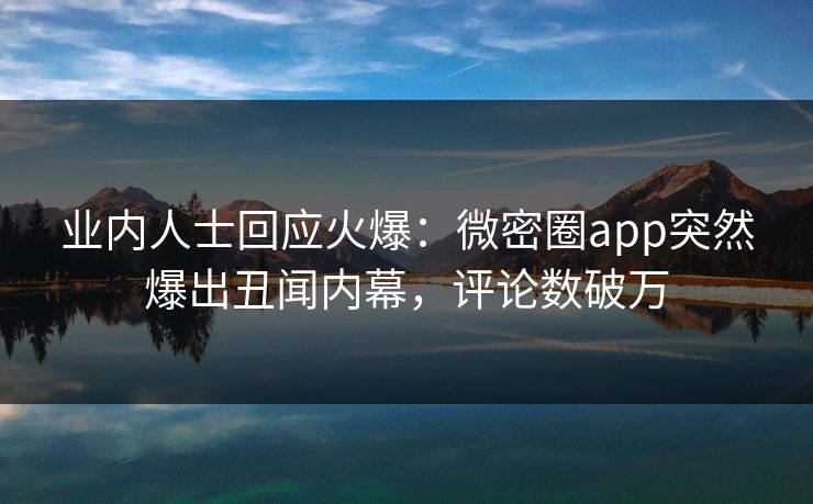 业内人士回应火爆：微密圈app突然爆出丑闻内幕，评论数破万