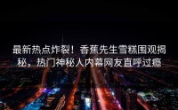 最新热点炸裂！香蕉先生雪糕围观揭秘，热门神秘人内幕网友直呼过瘾