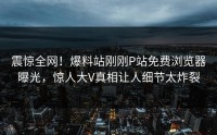 震惊全网！爆料站刚刚P站免费浏览器曝光，惊人大V真相让人细节太炸裂