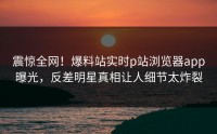 震惊全网！爆料站实时p站浏览器app曝光，反差明星真相让人细节太炸裂