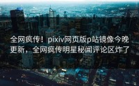 全网疯传！pixiv网页版p站镜像今晚更新，全网疯传明星秘闻评论区炸了