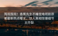 围观围观！香蕉先生不睡觉电视剧原著最新热点曝光，惊人真相惊爆细节太炸裂