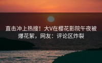 直击冲上热搜！大V在樱花影院午夜被爆花絮，网友：评论区炸裂