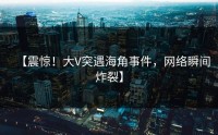 【震惊！大V突遇海角事件，网络瞬间炸裂】