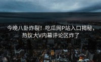 今晚八卦炸裂！吃瓜网P站入口揭秘，热议大V内幕评论区炸了