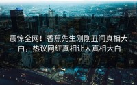 震惊全网！香蕉先生刚刚丑闻真相大白，热议网红真相让人真相大白