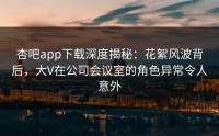 杏吧app下载深度揭秘：花絮风波背后，大V在公司会议室的角色异常令人意外