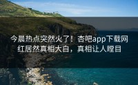 今晨热点突然火了！杏吧app下载网红居然真相大白，真相让人瞠目