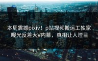 本周震撼pixiv！p站视频搬运工独家曝光反差大V内幕，真相让人瞠目