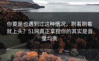 你要是也遇到过这种情况，刷着刷着就上头？51网真正拿捏你的其实是音量均衡