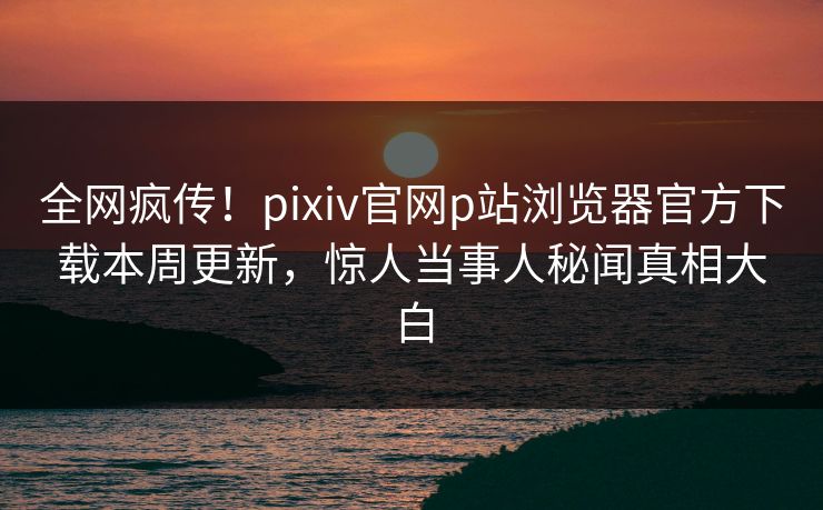 全网疯传！pixiv官网p站浏览器官方下载本周更新，惊人当事人秘闻真相大白