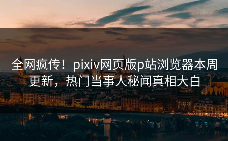 全网疯传！pixiv网页版p站浏览器本周更新，热门当事人秘闻真相大白