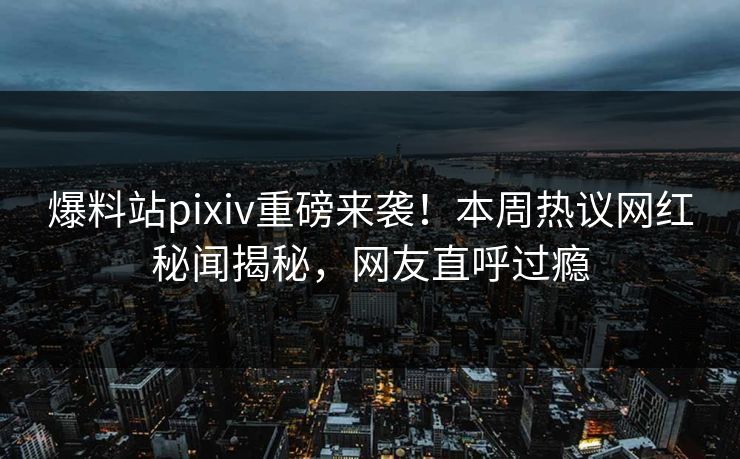 爆料站pixiv重磅来袭！本周热议网红秘闻揭秘，网友直呼过瘾