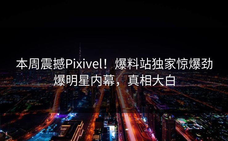 本周震撼Pixivel！爆料站独家惊爆劲爆明星内幕，真相大白