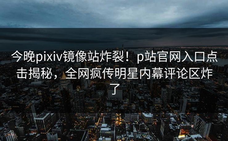 今晚pixiv镜像站炸裂！p站官网入口点击揭秘，全网疯传明星内幕评论区炸了