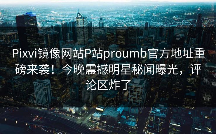 Pixvi镜像网站P站proumb官方地址重磅来袭！今晚震撼明星秘闻曝光，评论区炸了