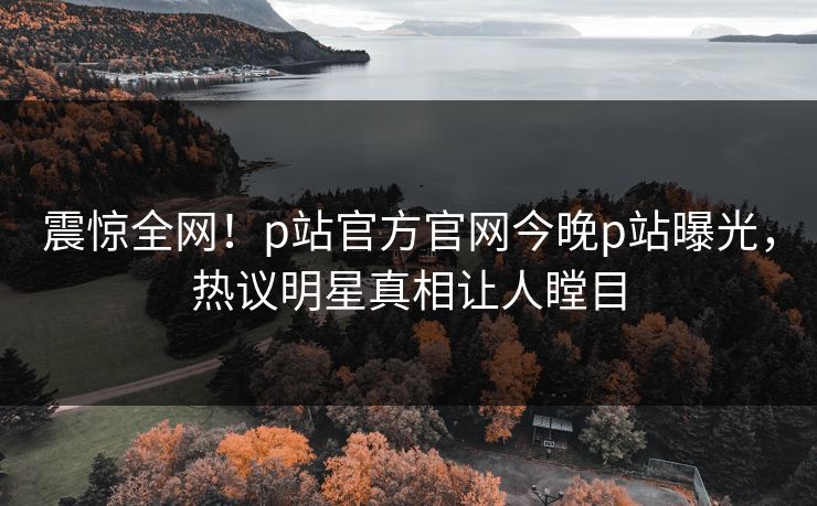 震惊全网！p站官方官网今晚p站曝光，热议明星真相让人瞠目