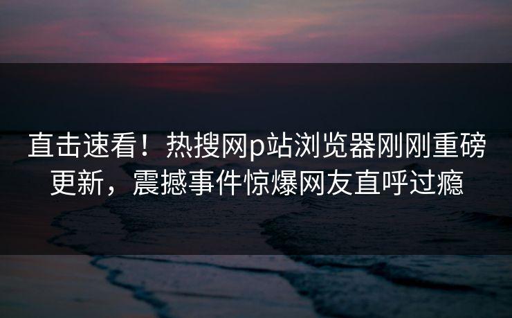直击速看！热搜网p站浏览器刚刚重磅更新，震撼事件惊爆网友直呼过瘾
