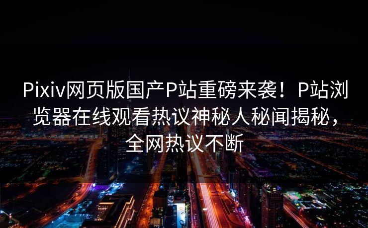 Pixiv网页版国产P站重磅来袭！P站浏览器在线观看热议神秘人秘闻揭秘，全网热议不断