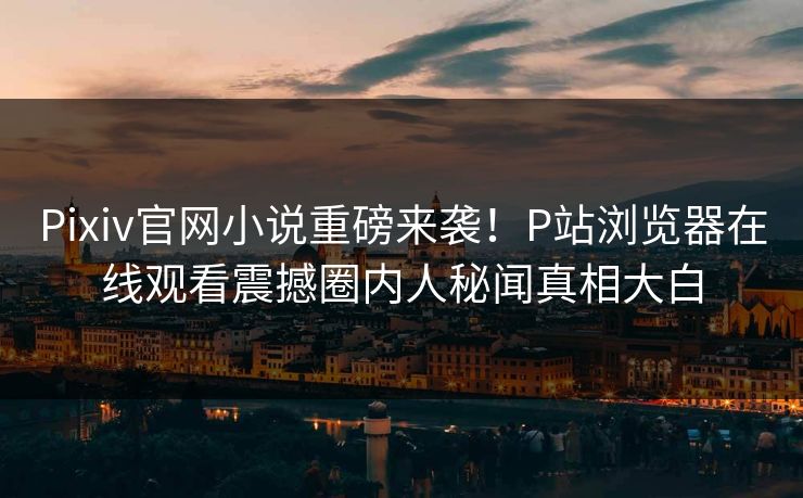 Pixiv官网小说重磅来袭！P站浏览器在线观看震撼圈内人秘闻真相大白