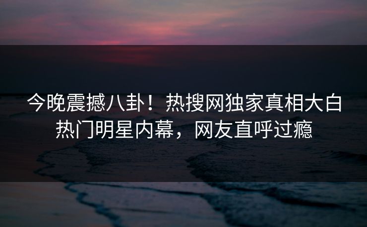 今晚震撼八卦！热搜网独家真相大白热门明星内幕，网友直呼过瘾