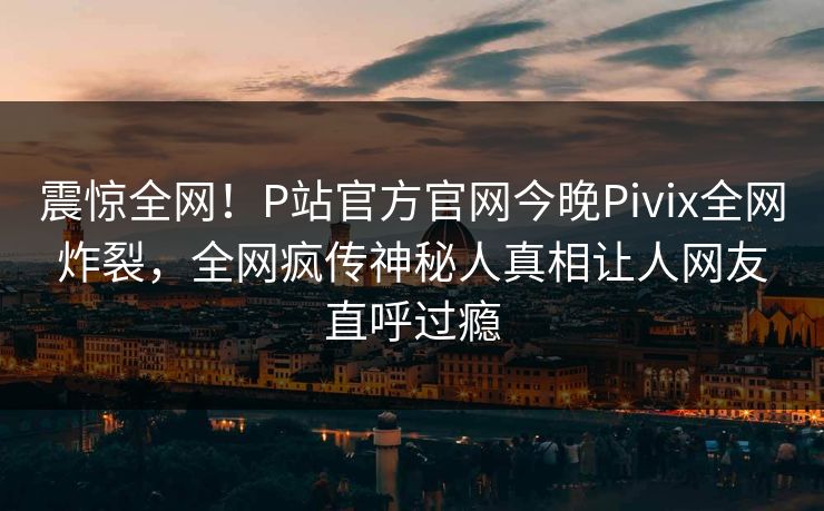 震惊全网！P站官方官网今晚Pivix全网炸裂，全网疯传神秘人真相让人网友直呼过瘾