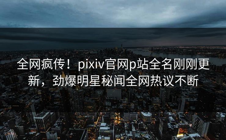 全网疯传！pixiv官网p站全名刚刚更新，劲爆明星秘闻全网热议不断