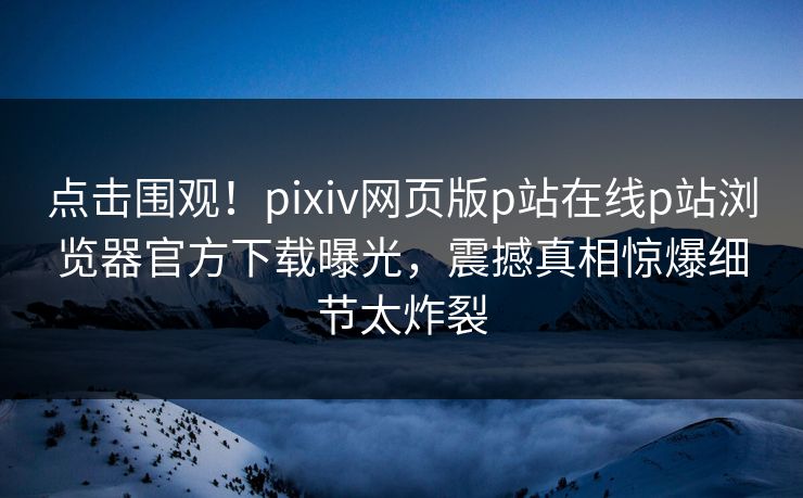 点击围观！pixiv网页版p站在线p站浏览器官方下载曝光，震撼真相惊爆细节太炸裂