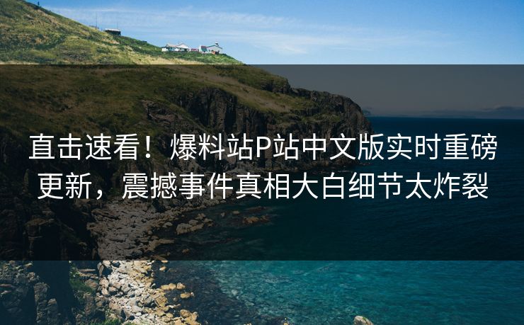 直击速看！爆料站P站中文版实时重磅更新，震撼事件真相大白细节太炸裂