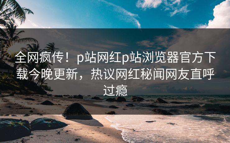 全网疯传！p站网红p站浏览器官方下载今晚更新，热议网红秘闻网友直呼过瘾