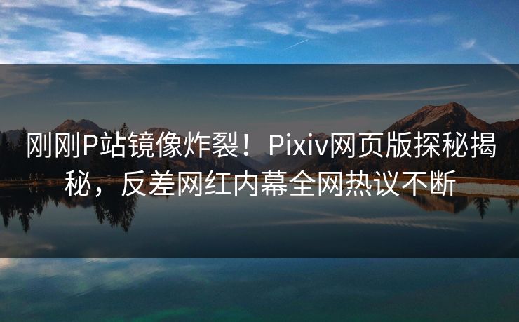 刚刚P站镜像炸裂！Pixiv网页版探秘揭秘，反差网红内幕全网热议不断