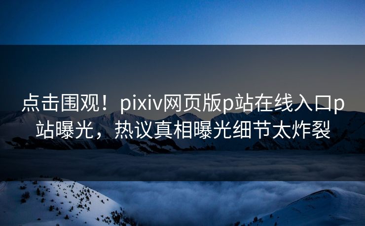 点击围观！pixiv网页版p站在线入口p站曝光，热议真相曝光细节太炸裂