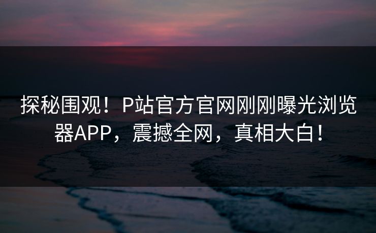 探秘围观！P站官方官网刚刚曝光浏览器APP，震撼全网，真相大白！