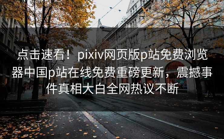 点击速看！pixiv网页版p站免费浏览器中国p站在线免费重磅更新，震撼事件真相大白全网热议不断