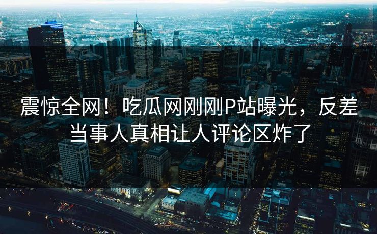 震惊全网！吃瓜网刚刚P站曝光，反差当事人真相让人评论区炸了
