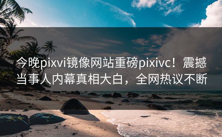 今晚pixvi镜像网站重磅pixivc！震撼当事人内幕真相大白，全网热议不断