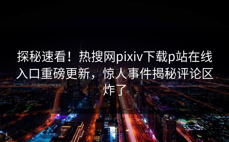 探秘速看！热搜网pixiv下载p站在线入口重磅更新，惊人事件揭秘评论区炸了