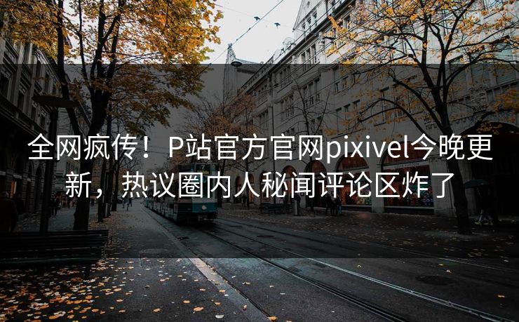 全网疯传！P站官方官网pixivel今晚更新，热议圈内人秘闻评论区炸了