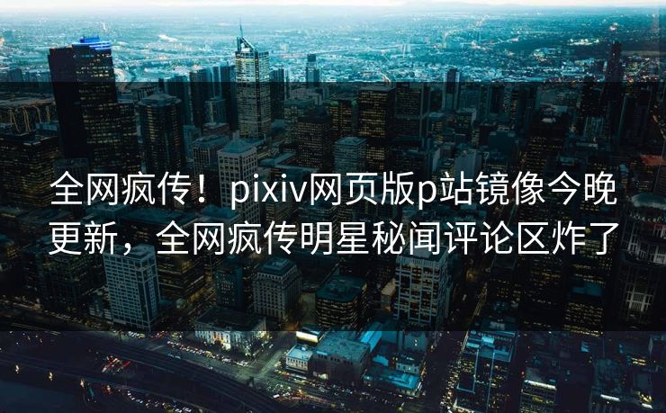 全网疯传！pixiv网页版p站镜像今晚更新，全网疯传明星秘闻评论区炸了