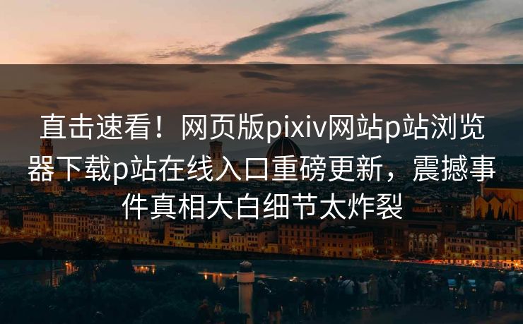 直击速看！网页版pixiv网站p站浏览器下载p站在线入口重磅更新，震撼事件真相大白细节太炸裂