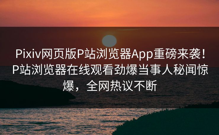 Pixiv网页版P站浏览器App重磅来袭！P站浏览器在线观看劲爆当事人秘闻惊爆，全网热议不断