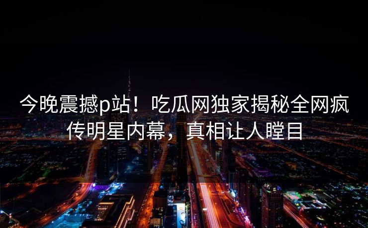 今晚震撼p站！吃瓜网独家揭秘全网疯传明星内幕，真相让人瞠目