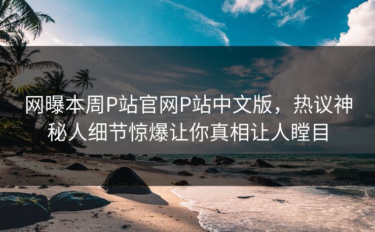 网曝本周P站官网P站中文版，热议神秘人细节惊爆让你真相让人瞠目