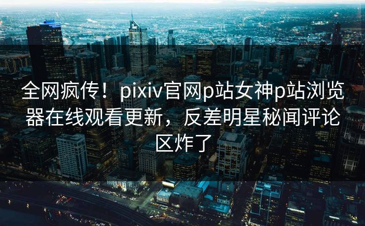 全网疯传！pixiv官网p站女神p站浏览器在线观看更新，反差明星秘闻评论区炸了